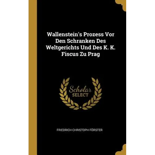 Wallenstein's Prozess Vor Den Schranken Des Weltgerichts Und Des K. K. Fiscus Zu Prag