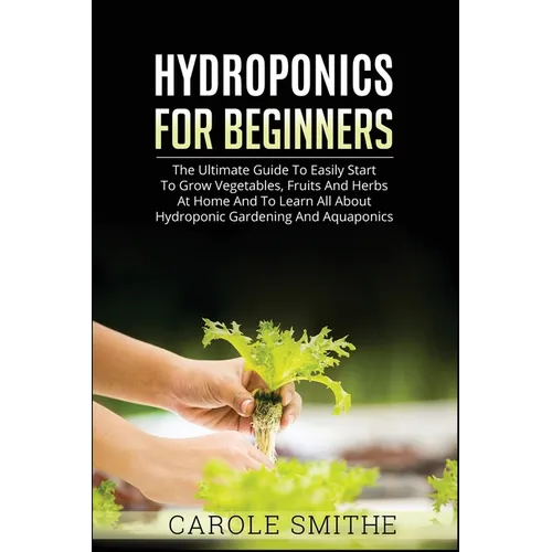 Hydroponics for Beginners: The Ultimate Guide To Easily Start To Grow Vegetables, Fruits And Herbs At Home And To Learn All About Hydroponic Gardening