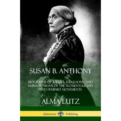Susan B. Anthony: Biography of a Rebel, Crusader, and Humanitarian of the Women's Rights and Feminist Movements