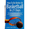 How to Be Better At Basketball in 21 days: The Ultimate Guide to Drastically Improving Your Basketball Shooting, Passing and Dribbling Skills