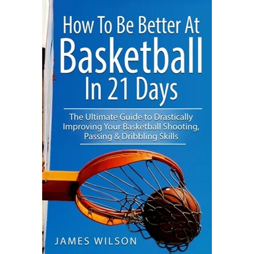 How to Be Better At Basketball in 21 days: The Ultimate Guide to Drastically Improving Your Basketball Shooting, Passing and Dribbling Skills