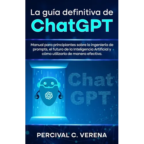 La Guía Definitiva de ChatGPT: Manual para principiantes sobre la ingeniería de prompts, el futuro de la Inteligencia Artificial y cómo utilizarla de