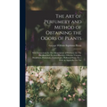 The Art of Perfumery and Method of Obtaining the Odors of Plants: With Instructions for The Manufacture of Perfumes for The Handkerchief, Scented Powd