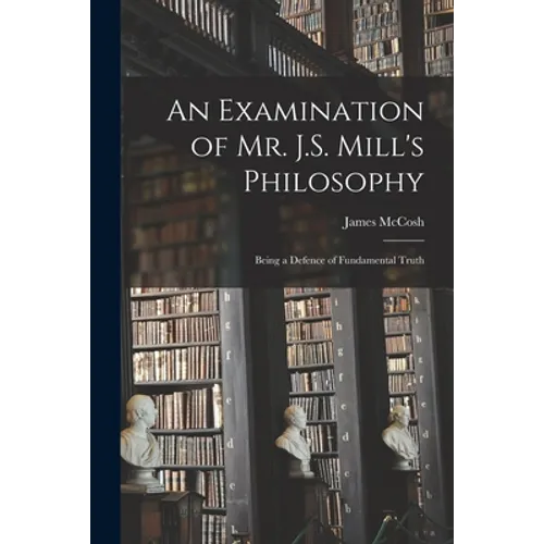 An Examination of Mr. J.S. Mill's Philosophy: Being a Defence of Fundamental Truth