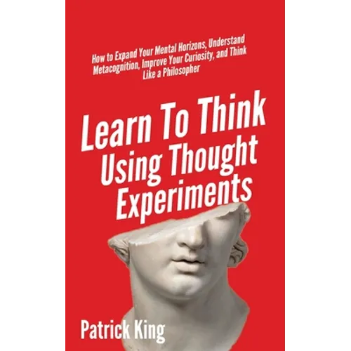 Learn To Think Using Thought Experiments: How to Expand Your Mental Horizons, Understand Metacognition, Improve Your Curiosity, and Think Like a Philo