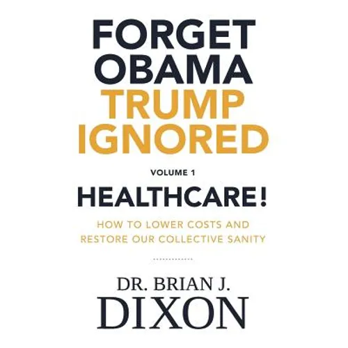 Forget Obama Trump Ignored, Volume 1: HEALTHCARE!: How to lower costs and restore our collective sanity (Second Edition)