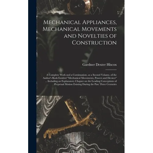 Mechanical Appliances, Mechanical Movements and Novelties of Construction; a Complete Work and a Continuation, as a Second Volume, of the Author's Boo