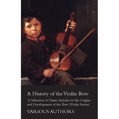 A History of the Violin Bow - A Selection of Classic Articles on the Origins and Development of the Bow (Violin Series)