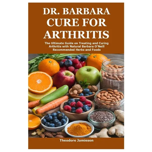 Dr. Barbara Cure for Arthritis: The Ultimate Guide on Treating and Curing Arthritis with Natural Barbara O'Neill Recommended Herbs and Foods