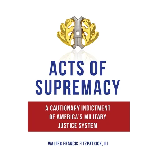 Acts of Supremacy: A Cautionary Indictment of America's Military Justice System