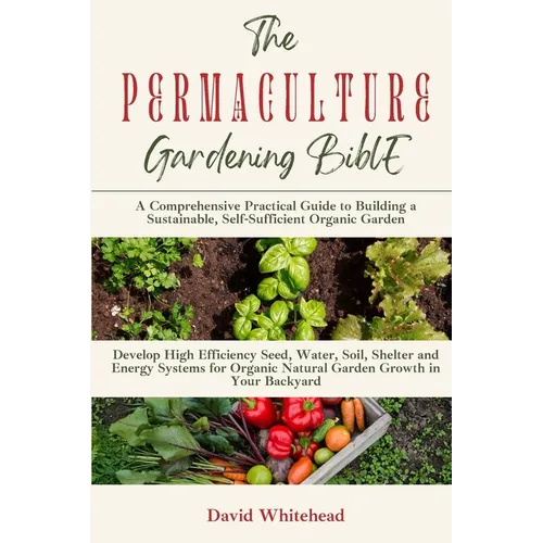 The Permaculture Gardening Bible: Develop High Efficiency Seed, Water, Soil, Shelter and Energy Systems for Organic Natural Garden Growth in Your Back