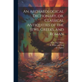 An Archaeological Dictionary, or, Classical Antiquities of the Jews, Greeks, and Roman
