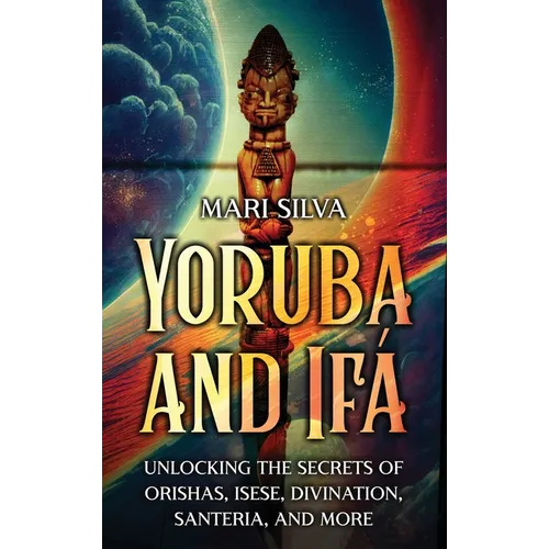 Yoruba and Ifá: Unlocking the Secrets of Orishas, Isese, Divination, Santeria, and More