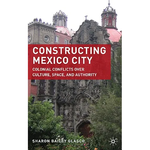 Constructing Mexico City: Colonial Conflicts Over Culture, Space, and Authority