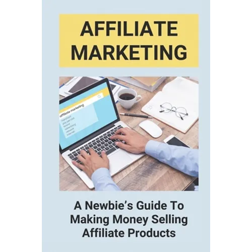 Affiliate Marketing: A Newbie's Guide To Making Money Selling Affiliate Products: The Beginner'S Guide To Affiliate Marketing