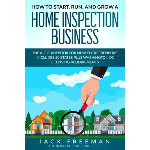 How to Start, Run, and Grow a Home Inspection Business: The A-Z Guidebook for New Entrepreneurs -Includes 50 States plus Washington DC Licensing Requi