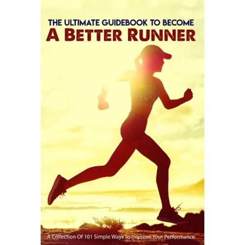 The Ultimate Guidebook To Become A Better Runner: A Collection Of 101 Simple Ways To Improve Your Performance: Guide To Running Faster