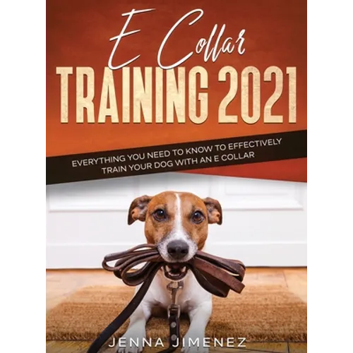E Collar Training 2021: Everything You Need to Know to Effectively Train Your Dog with an E Collar: Everything You Need to Know to Effectively Train Y