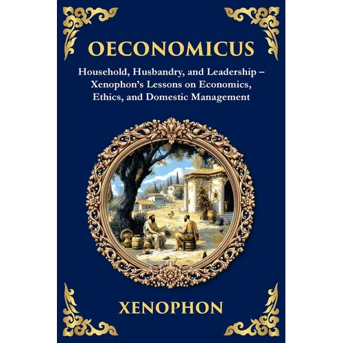 Oeconomicus: Household, Husbandry, and Leadership - Xenophon's Lessons on Economics, Ethics, and Domestic Management