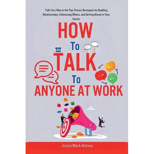 How to Talk to Anyone at Work: Talk Your Way to the Top: Proven Strategies for Building Relationships, Influencing Others, and Getting Ahead in Your