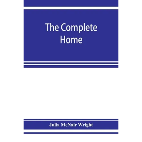 The complete home: an encyclopædia of domestic life and affairs. The household in its foundation, order, economy Beauty, Healthfulness, E