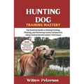 Hunting Dog Training Mastery: The Essential Guide to Raising Pointing, Flushing, and Retrieving Canine Companions Using Positive Reinforcement Techniq