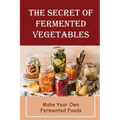 The Secret Of Fermented Vegetables: Make Your Own Fermented Foods