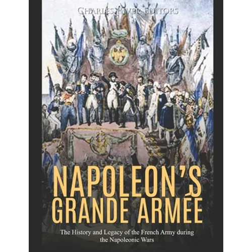 Napoleon's Grande Armée: The History and Legacy of the French Army during the Napoleonic Wars
