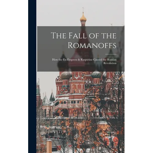 The Fall of the Romanoffs; How the Ex-Empress & Rasputine Caused the Russian Revolution