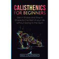 Calisthenics for Beginners: Get in Shape and Stay in Shape for the Rest of your Life without Going to the Gym