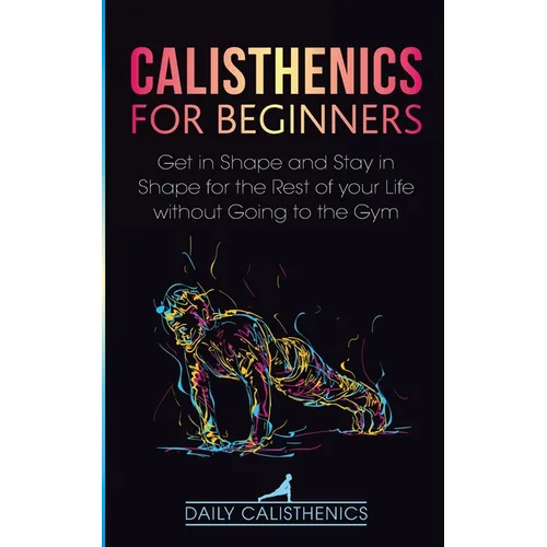 Calisthenics for Beginners: Get in Shape and Stay in Shape for the Rest of your Life without Going to the Gym
