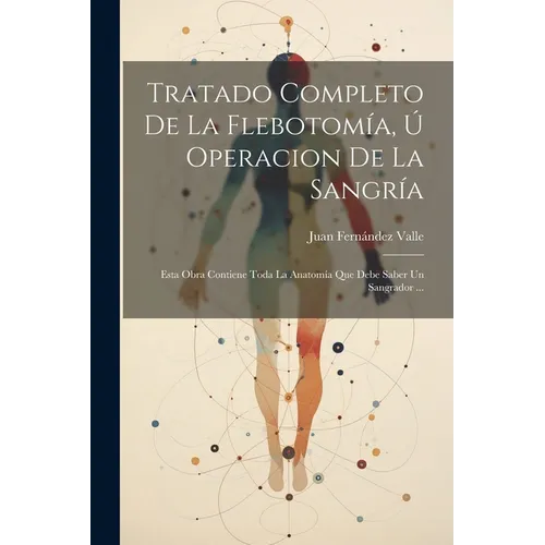 Tratado Completo De La Flebotomía, Ú Operacion De La Sangría: Esta Obra Contiene Toda La Anatomía Que Debe Saber Un Sangrador ...