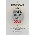 How Can My Hate Help Me Love: How To Build The Feelings You Want