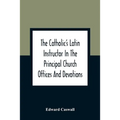 The Catholic'S Latin Instructor In The Principal Church Offices And Devotions; For The Use Of Choirs, Convents, And Mission Schools And For Self-Teach