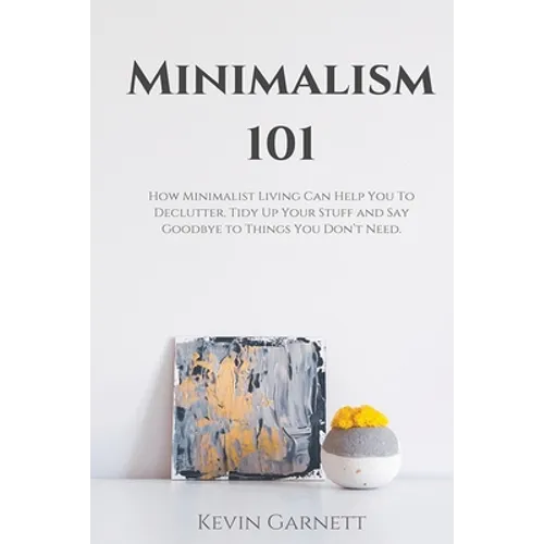 Minimalism 101: How Minimalist Living Can Help You To Declutter, Tidy Up Your Stuff and Say Goodbye to Things You Don't Need