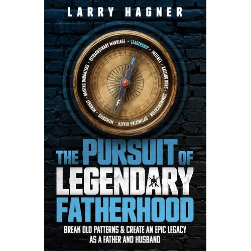 The Pursuit of Legendary Fatherhood: Break Old Patterns and Create an Epic Legacy as a Father and Husband