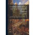 The Present State Of The Ottoman Empire: Containing A More Accurate And Interesting Account Of The Religion, Government, Military Est Ablishment ... O