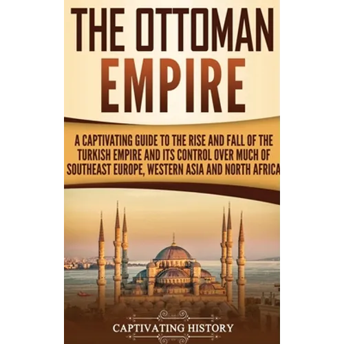 The Ottoman Empire: A Captivating Guide to the Rise and Fall of the Turkish Empire and Its Control Over Much of Southeast Europe, Western Asia, and No