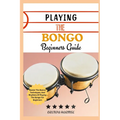 Playing the Bongo Beginners Guide: Master The Basics, Techniques, And Rhythms Of Playing The Bongo For Beginners