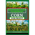 Beginners Guide to Corn for Profit: Cultivating Bounty from the Earth: A Comprehensive Guide to Corn Farming Mastery