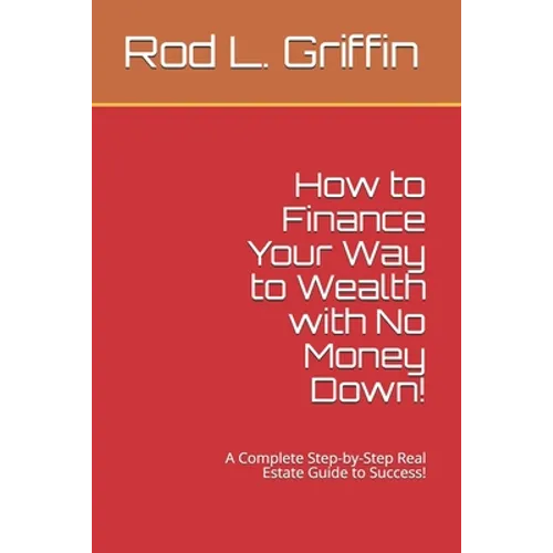 How to Finance Your Way to Wealth with No Money Down!: A Complete Step-by-Step Real Estate Guide to Success!