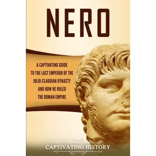 Nero: A Captivating Guide to the Last Emperor of the Julio-Claudian Dynasty and How He Ruled the Roman Empire