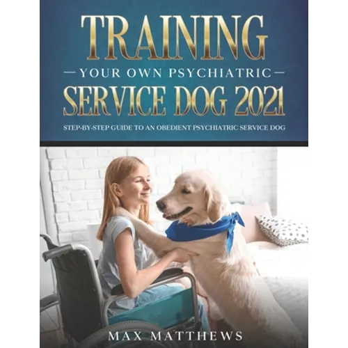 Training Your Own Psychiatric Service Dog 2021: Step-By-Step Guide to an Obedient Psychiatric Service Dog