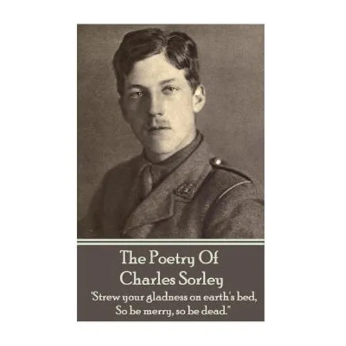 Charles Sorley - The Poetry Of Charles Sorley: 'Strew your gladness on earth's bed, So be merry, so be dead.''