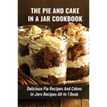 The Pie And Cake In A Jar Cookbook: Delicious Pie Recipes And Cakes In Jars Recipes All-In 1 Book: How To Make Easy Dessert Recipes In Mason Jars