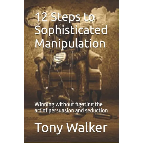 12 Steps to Sophisticated Manipulation: winning without fighting the art of persuasion and seduction