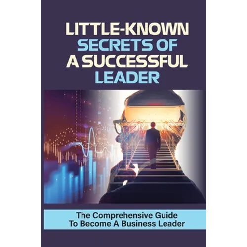 Little-Known Secrets Of A Successful Leader: The Comprehensive Guide To Become A Business Leader: How To Be An Effective Leader