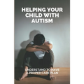 Helping Your Child With Autism: Understand To Have A Proper Care Plan: Understanding Autism Book For Parents