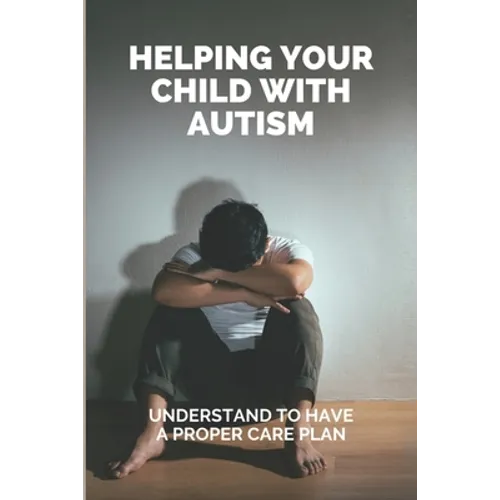 Helping Your Child With Autism: Understand To Have A Proper Care Plan: Understanding Autism Book For Parents