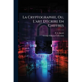 La Cryptographie, Ou, L'art D'écrire En Chiffres: Les Secrets De Nos Pères Recueillis Par Le Bibliophile Jacob...